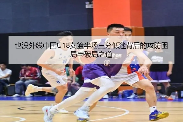 也没外线中国U18女篮半场三分低迷背后的攻防困局与破局之道（c7c7.app）
